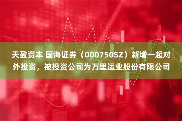 天盈资本 国海证券（000750SZ）新增一起对外投资，被投资公司为万里运业股份有限公司