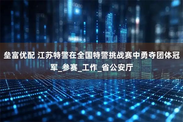 垒富优配 江苏特警在全国特警挑战赛中勇夺团体冠军_参赛_工作_省公安厅
