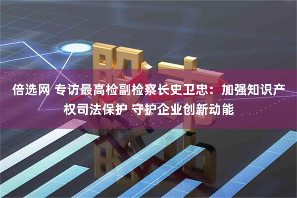 倍选网 专访最高检副检察长史卫忠：加强知识产权司法保护 守护企业创新动能