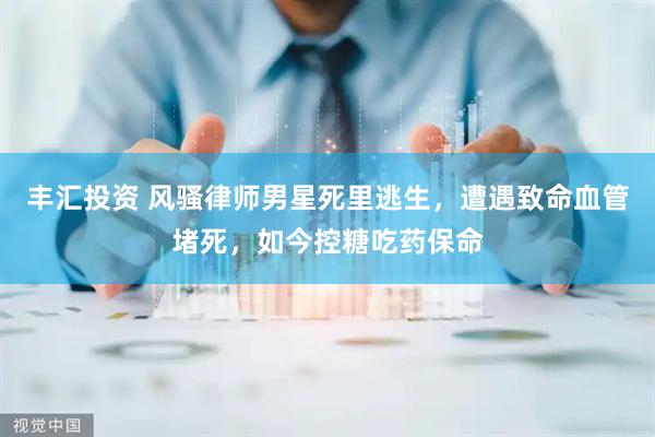 丰汇投资 风骚律师男星死里逃生，遭遇致命血管堵死，如今控糖吃药保命