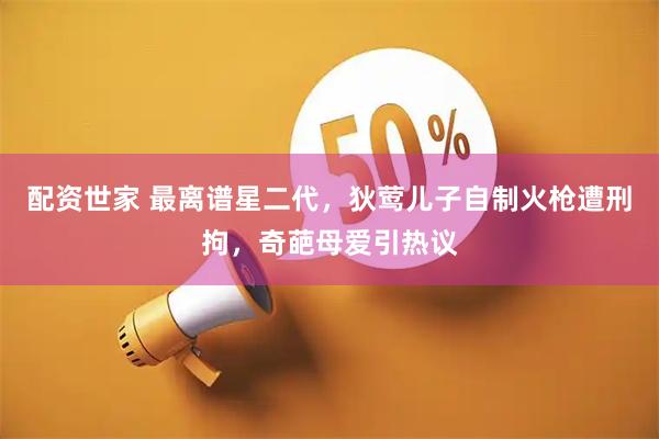配资世家 最离谱星二代，狄莺儿子自制火枪遭刑拘，奇葩母爱引热议