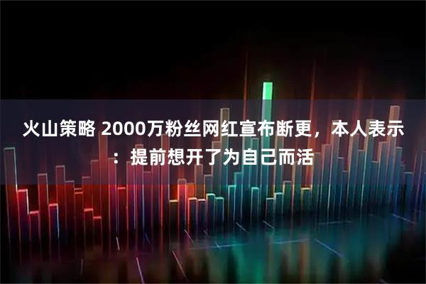 火山策略 2000万粉丝网红宣布断更，本人表示：提前想开了为自己而活