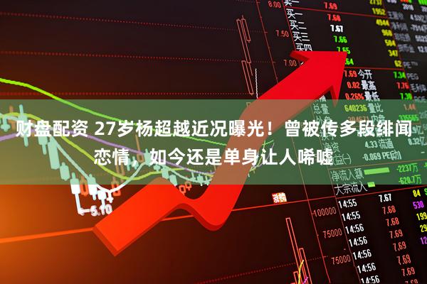 财盘配资 27岁杨超越近况曝光！曾被传多段绯闻恋情，如今还是单身让人唏嘘